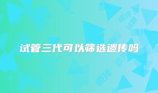 试管三代可以筛选遗传吗