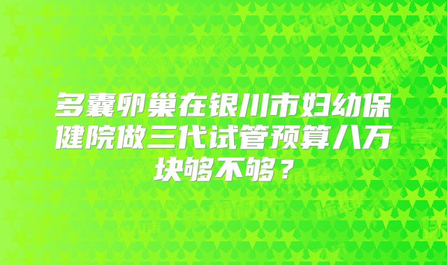 多囊卵巢在银川市妇幼保健院做三代试管预算八万块够不够？