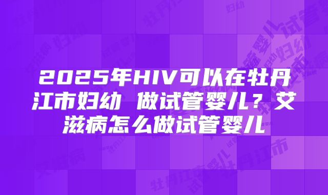 2025年HIV可以在牡丹江市妇幼 做试管婴儿？艾滋病怎么做试管婴儿