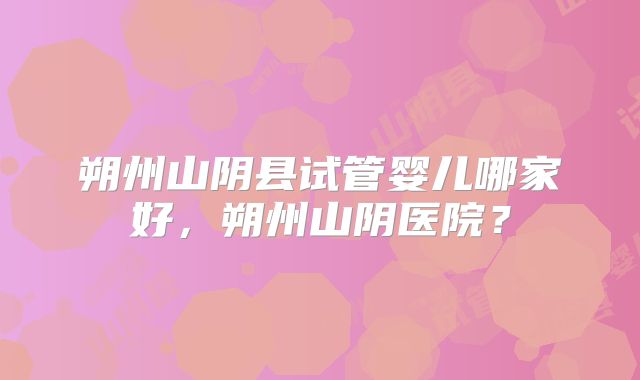 朔州山阴县试管婴儿哪家好，朔州山阴医院？