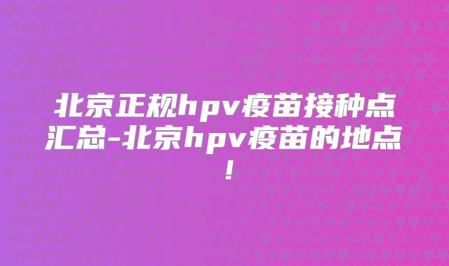 北京正规hpv疫苗接种点汇总-北京hpv疫苗的地点！