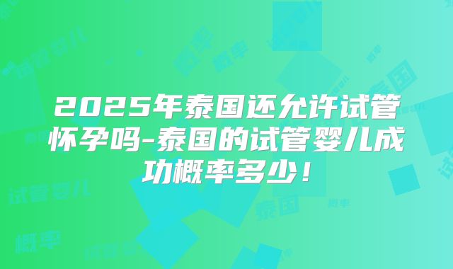 2025年泰国还允许试管怀孕吗-泰国的试管婴儿成功概率多少!