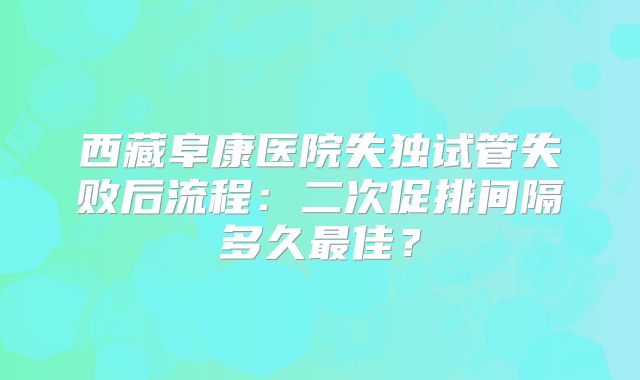 西藏阜康医院失独试管失败后流程：二次促排间隔多久最佳？
