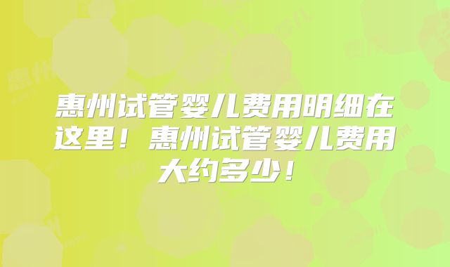 惠州试管婴儿费用明细在这里！惠州试管婴儿费用大约多少！