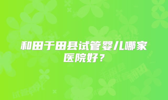 和田于田县试管婴儿哪家医院好？