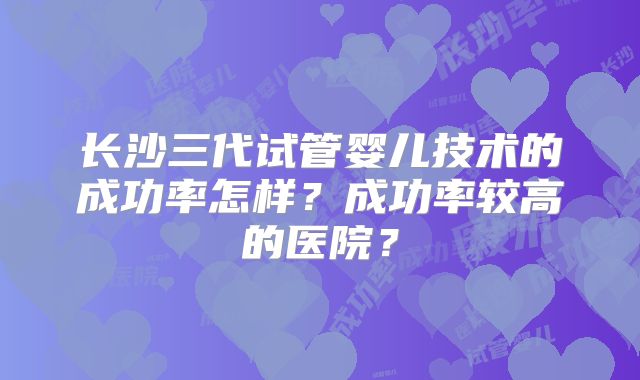 长沙三代试管婴儿技术的成功率怎样？成功率较高的医院？