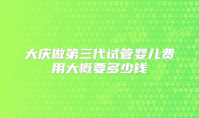 大庆做第三代试管婴儿费用大概要多少钱