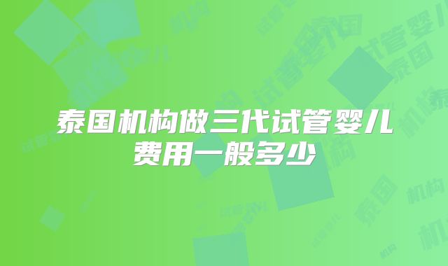 泰国机构做三代试管婴儿费用一般多少