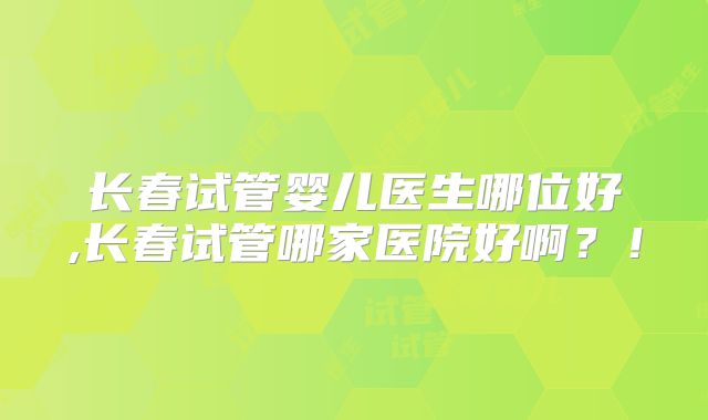 长春试管婴儿医生哪位好,长春试管哪家医院好啊？！