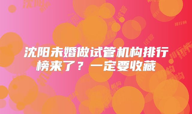 沈阳未婚做试管机构排行榜来了？一定要收藏