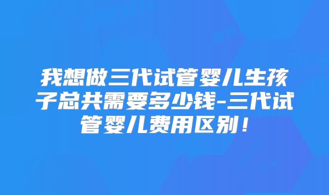 我想做三代试管婴儿生孩子总共需要多少钱-三代试管婴儿费用区别！