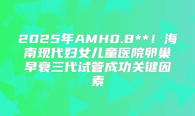 2025年AMH0.8**！海南现代妇女儿童医院卵巢早衰三代试管成功关键因素