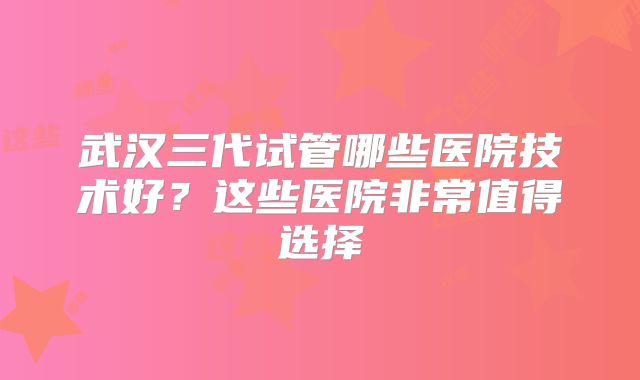 武汉三代试管哪些医院技术好?这些医院非常值得选择