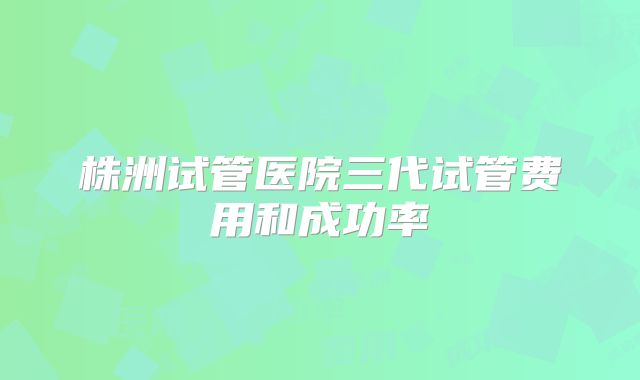 株洲试管医院三代试管费用和成功率