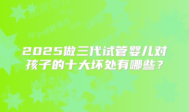 2025做三代试管婴儿对孩子的十大坏处有哪些？