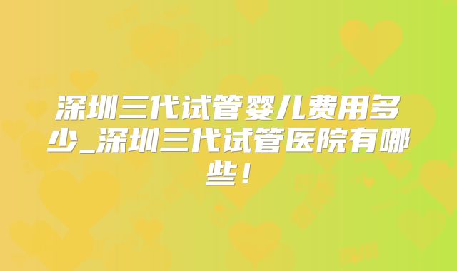深圳三代试管婴儿费用多少_深圳三代试管医院有哪些！