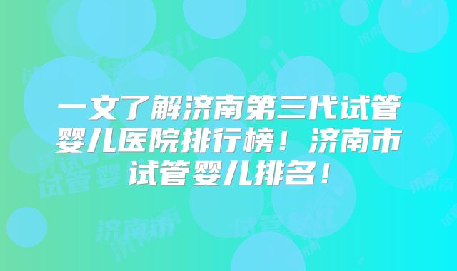 一文了解济南第三代试管婴儿医院排行榜！济南市试管婴儿排名！