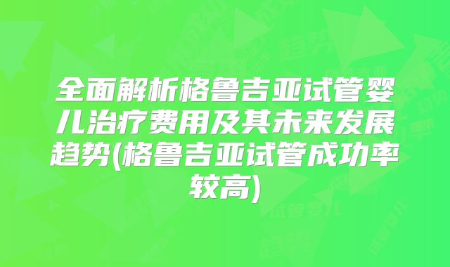 全面解析格鲁吉亚试管婴儿治疗费用及其未来发展趋势(格鲁吉亚试管成功率较高)