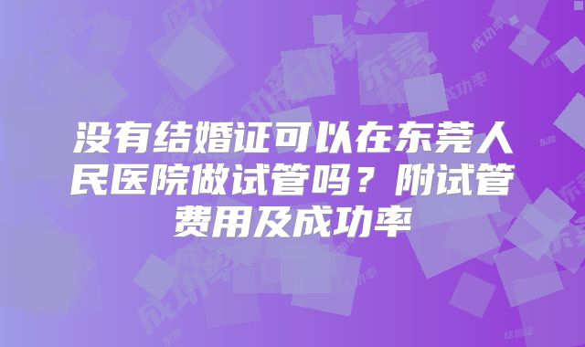 没有结婚证可以在东莞人民医院做试管吗？附试管费用及成功率