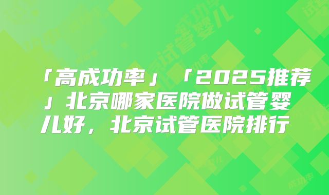「高成功率」「2025推荐」北京哪家医院做试管婴儿好,北京试管医院排行