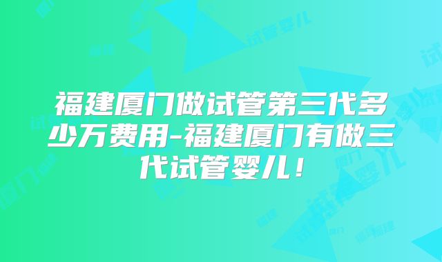 福建厦门做试管第三代多少万费用-福建厦门有做三代试管婴儿！