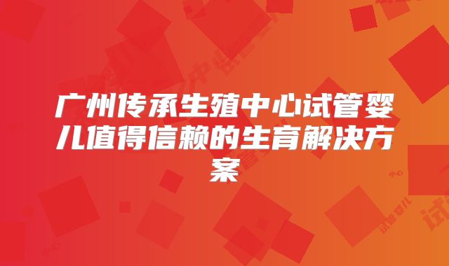 广州传承生殖中心试管婴儿值得信赖的生育解决方案