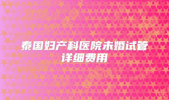 泰国妇产科医院未婚试管详细费用