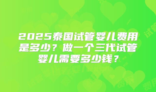 2025泰国试管婴儿费用是多少？做一个三代试管婴儿需要多少钱？