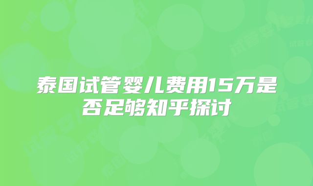 泰国试管婴儿费用15万是否足够知乎探讨