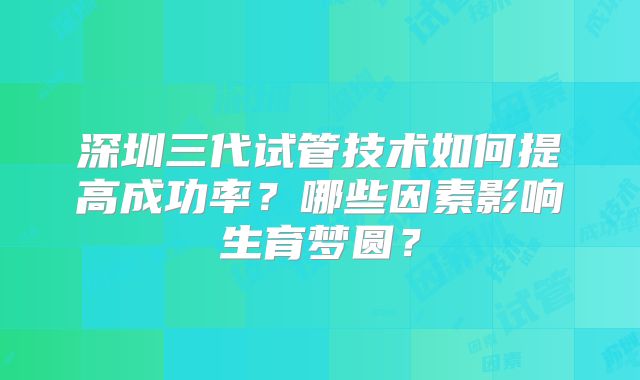 深圳三代试管技术如何提高成功率?哪些因素影响生育梦圆?