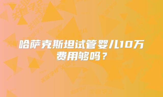 哈萨克斯坦试管婴儿10万费用够吗？