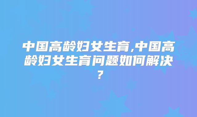 中国高龄妇女生育,中国高龄妇女生育问题如何解决?