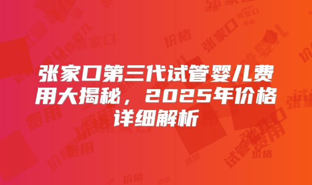 张家口第三代试管婴儿费用大揭秘,2025年价格详细解析
