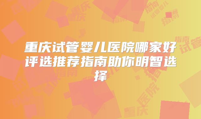 重庆试管婴儿医院哪家好评选推荐指南助你明智选择