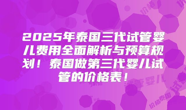 2025年泰国三代试管婴儿费用全面解析与预算规划！泰国做第三代婴儿试管的价格表！