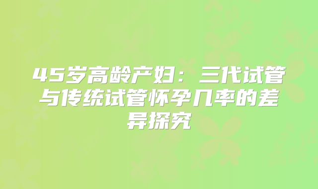 45岁高龄产妇:三代试管与传统试管怀孕几率的差异探究