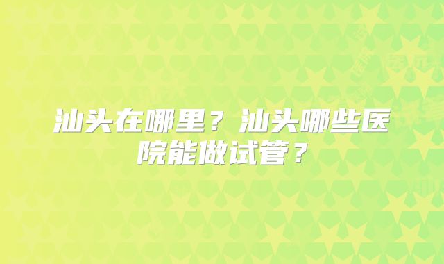 汕头在哪里?汕头哪些医院能做试管?