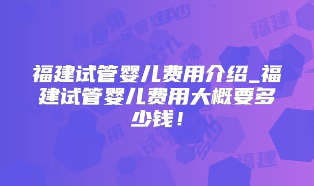福建试管婴儿费用介绍_福建试管婴儿费用大概要多少钱！