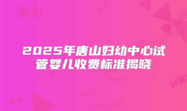 2025年唐山妇幼中心试管婴儿收费标准揭晓
