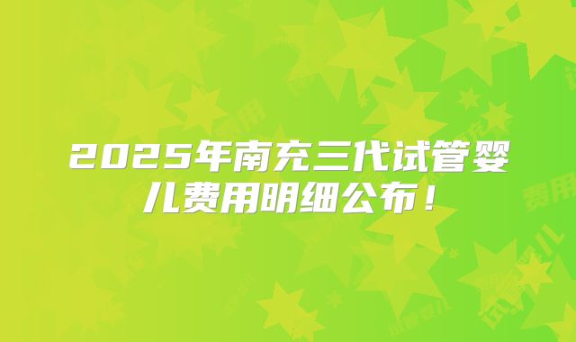 2025年南充三代试管婴儿费用明细公布！