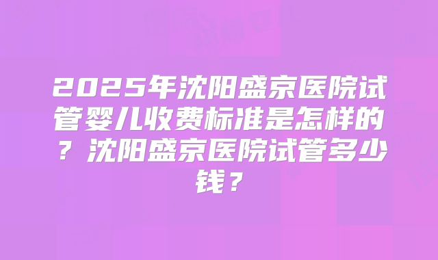 2025年沈阳盛京医院试管婴儿收费标准是怎样的？沈阳盛京医院试管多少钱？