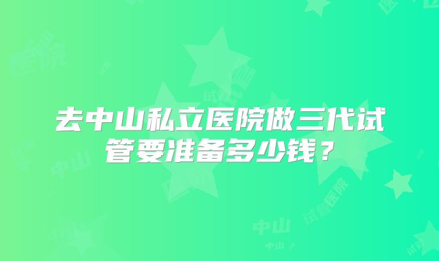 去中山私立医院做三代试管要准备多少钱？