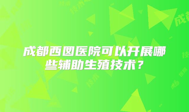 成都西囡医院可以开展哪些辅助生殖技术？