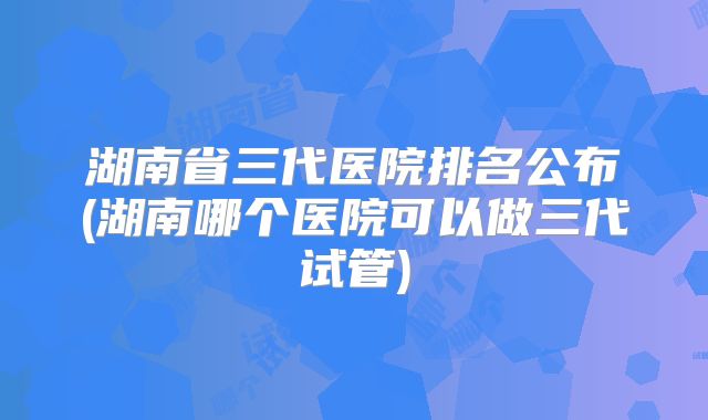 湖南省三代医院排名公布(湖南哪个医院可以做三代试管)