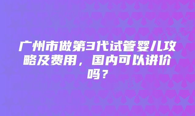 广州市做第3代试管婴儿攻略及费用，国内可以讲价吗？