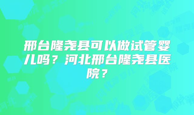 邢台隆尧县可以做试管婴儿吗？河北邢台隆尧县医院？