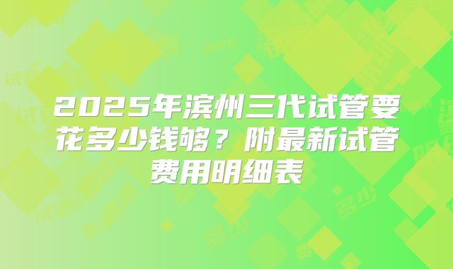 2025年滨州三代试管要花多少钱够?附最新试管费用明细表