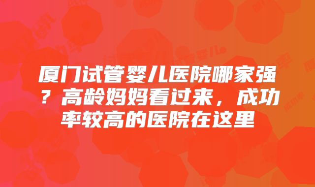 厦门试管婴儿医院哪家强？高龄妈妈看过来，成功率较高的医院在这里