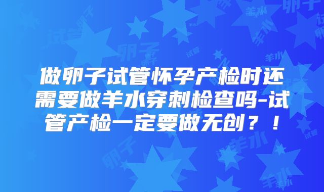 做卵子试管怀孕产检时还需要做羊水穿刺检查吗-试管产检一定要做无创？！