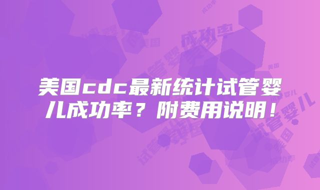 美国cdc最新统计试管婴儿成功率?附费用说明!